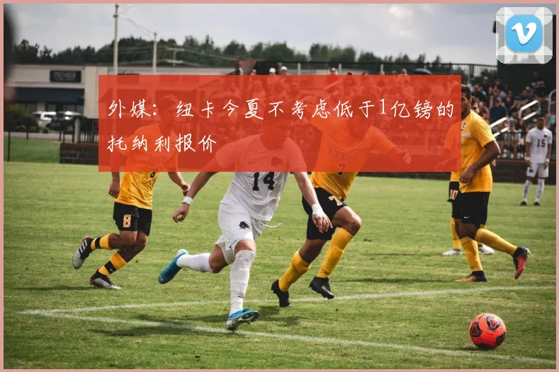 外媒：纽卡今夏不考虑低于1亿镑的托纳利报价