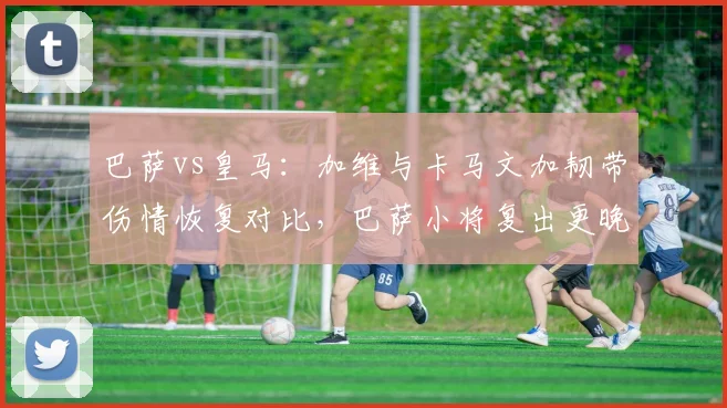 巴萨vs皇马：加维与卡马文加韧带伤情恢复对比，巴萨小将复出更晚