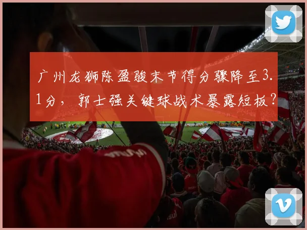 广州龙狮陈盈骏末节得分骤降至3.1分，郭士强关键球战术暴露短板？
