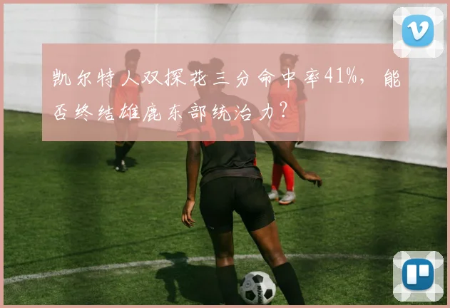凯尔特人双探花三分命中率41%，能否终结雄鹿东部统治力？