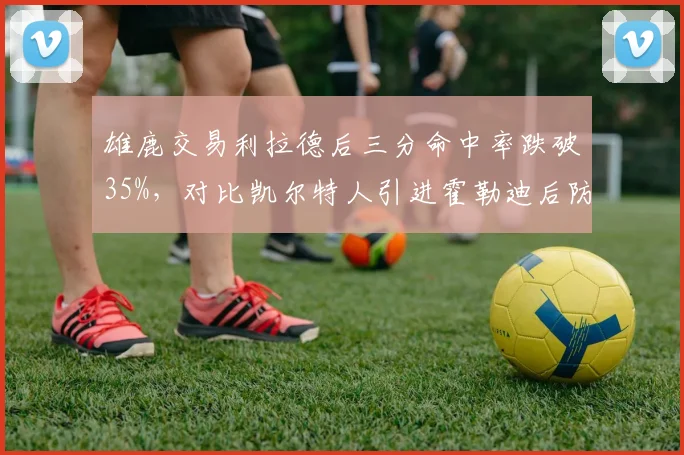 雄鹿交易利拉德后三分命中率跌破35%，对比凯尔特人引进霍勒迪后防守升级