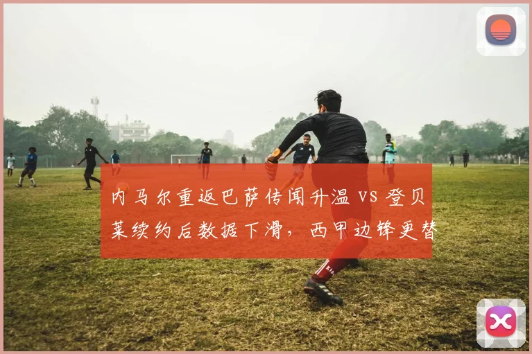 内马尔重返巴萨传闻升温 vs 登贝莱续约后数据下滑，西甲边锋更替周期对比